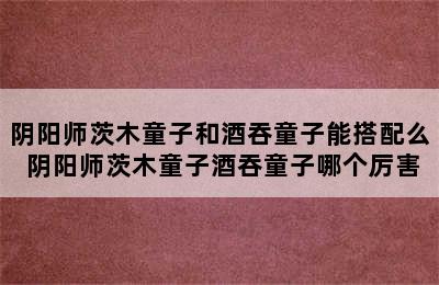 阴阳师茨木童子和酒吞童子能搭配么 阴阳师茨木童子酒吞童子哪个厉害